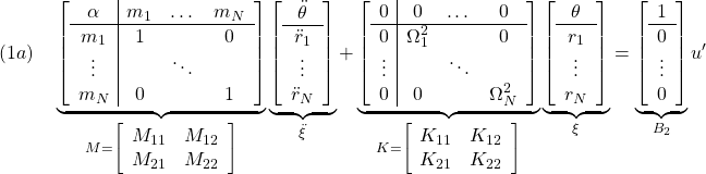 \displaystyle{(1a)\quad \underbrace{ \left[\begin{array}{c|ccc} \alpha & m_1 & \dots &m_N \\ \hline m_1 & 1 & & 0 \\ \vdots & & \ddots & \\ m_N & 0 & & 1 \\ \end{array}\right] }_{M=\left[\begin{array}{cc} M_{11} & M_{12} \\ M_{21} & M_{22} \end{array}\right]} \underbrace{ \left[\begin{array}{c} \ddot{\theta} \\ \hline \ddot{r}_1 \\ \vdots \\ \ddot{r}_N \end{array}\right] }_{\ddot{\xi}} + \underbrace{ \left[\begin{array}{c|ccc} 0 & 0 & \dots &0 \\ \hline 0 & \Omega_1^2 & & 0 \\ \vdots & & \ddots & \\ 0 & 0 & & \Omega_N^2 \\ \end{array}\right] }_{K=\left[\begin{array}{cc} K_{11} & K_{12} \\ K_{21} & K_{22} \end{array}\right]} \underbrace{ \left[\begin{array}{c} \theta \\ \hline r_1 \\ \vdots \\ r_N \end{array}\right] }_{\xi} = \underbrace{ \left[\begin{array}{c} 1 \\ \hline 0 \\ \vdots \\ 0 \end{array}\right] }_{B_2} u' }