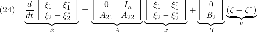 \displaystyle{(24)\quad \underbrace{ \frac{d}{dt} \left[\begin{array}{cc} \xi_1-\xi_1^* \\ \xi_2-\xi_2^* \end{array}\right] }_{\dot{x}}= \underbrace{ \left[\begin{array}{cc} 0 & I_n \\ A_{21} & A_{22} \end{array}\right] }_{A} \underbrace{ \left[\begin{array}{l} \xi_1-\xi_1^* \\ \xi_2-\xi_2^* \end{array}\right] }_{x}+ \underbrace{ \left[\begin{array}{cc} 0  \\ B_2 \end{array}\right] }_{B} \underbrace{ (\zeta-\zeta^*) }_{u} }