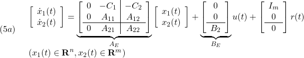 \displaystyle{(5a)\quad \begin{array}{l} \left[\begin{array}{c} \dot{x}_1(t)\\ \dot{x}_2(t) \end{array}\right] = \underbrace{ \left[\begin{array}{cc|c} 0 & -C_1 & -C_2\\ 0 & A_{11} & A_{12} \\\hline 0 & A_{21} & A_{22} \end{array}\right] }_{A_E} \left[\begin{array}{c} x_1(t)\\ x_2(t) \end{array}\right] + \underbrace{ \left[\begin{array}{c} 0\\ 0\\\hline B_2 \end{array}\right] }_{B_E} u(t) + \left[\begin{array}{c} I_m \\ 0 \\\hline 0 \end{array}\right] r(t)\\ (x_1(t)\in{\rm\bf R}^n, x_2(t)\in{\rm\bf R}^m) \end{array} }