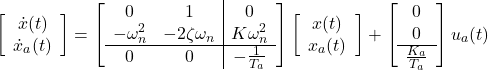 \begin{equation*} \left[\begin{array}{c} \dot{x}(t) \\ \dot{x}_a(t) \end{array}\right]= \left[\begin{array}{cc|c} 0 & 1 & 0\\ -\omega_n^2 & -2\zeta\omega_n & K\omega_n^2 \\\hline 0 & 0 & -\frac{1}{T_a} \end{array}\right] \left[\begin{array}{c} x(t) \\ x_a(t) \end{array}\right]+ \left[\begin{array}{cc} 0 \\ 0 \\\hline \frac{K_a}{T_a} \end{array}\right] u_a(t) \end{equation*}