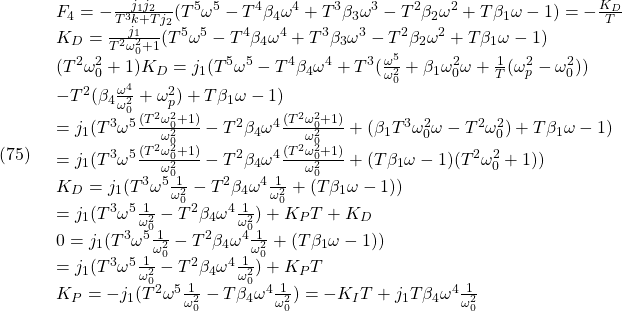 \displaystyle{(75)\quad \begin{array}{l} F_4=-\frac{j_1 j_2}{T^3 k+T j_2}(T^5 \omega^5-T^4 \beta_4 \omega^4+T^3 \beta_3  \omega^3-T^2 \beta_2 \omega^2 +T \beta_1 \omega - 1)=-\frac{K_D}{T}\\ K_D=\frac{j_1}{T^2\omega_0^2+1}(T^5 \omega^5-T^4 \beta_4 \omega^4+T^3 \beta_3  \omega^3-T^2 \beta_2 \omega^2 +T \beta_1 \omega - 1)\\ (T^2\omega_0^2+1)K_D=j_1(T^5 \omega^5-T^4 \beta_4 \omega^4+T^3 (\frac{\omega^5}{\omega_0^2}+\beta_1 \omega_0^2 \omega+\frac{1}{T}(\omega_p^2-\omega_0^2))\\ -T^2 (\beta_4 \frac{\omega^4}{\omega_0^2}+ \omega_p^2) +T \beta_1 \omega - 1)\\ =j_1(T^3 \omega^5 \frac{(T^2\omega_0^2+1)}{\omega_0^2} -T^2 \beta_4 \omega^4 \frac{(T^2\omega_0^2+1)}{\omega_0^2} + (\beta_1 T^3\omega_0^2 \omega-T^2\omega_0^2) +T\beta_1\omega-1)\\ =j_1(T^3 \omega^5 \frac{(T^2\omega_0^2+1)}{\omega_0^2} -T^2 \beta_4 \omega^4 \frac{(T^2\omega_0^2+1)}{\omega_0^2} +(T\beta_1\omega-1)(T^2\omega_0^2+1))\\ K_D=j_1(T^3 \omega^5 \frac{1}{\omega_0^2} -T^2 \beta_4 \omega^4 \frac{1}{\omega_0^2} +(T\beta_1\omega-1))\\ =j_1(T^3 \omega^5 \frac{1}{\omega_0^2} -T^2 \beta_4 \omega^4 \frac{1}{\omega_0^2}) +K_PT+K_D\\ 0=j_1(T^3 \omega^5 \frac{1}{\omega_0^2} -T^2 \beta_4 \omega^4 \frac{1}{\omega_0^2} +(T\beta_1\omega-1))\\ =j_1(T^3 \omega^5 \frac{1}{\omega_0^2} -T^2 \beta_4 \omega^4 \frac{1}{\omega_0^2}) +K_PT\\ K_P=-j_1(T^2 \omega^5 \frac{1}{\omega_0^2} -T \beta_4 \omega^4 \frac{1}{\omega_0^2}) =-K_IT+j_1T \beta_4 \omega^4 \frac{1}{\omega_0^2} \end{array} }