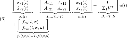 \displaystyle{(6)\quad \begin{array}{l} \underbrace{ \left[\begin{array}{c} \dot{x}_{r1}(t)\\ \dot{x}_{r2}(t) \end{array}\right] }_{\dot{x}_r(t)} = \underbrace{ \left[\begin{array}{cc} A_{r11} & A_{r12} \\ A_{r21} & A_{r22} \\ \end{array}\right] }_{A_r=T_rAT_r^T} \underbrace{ \left[\begin{array}{c} x_{r1}(t)\\ x_{r2}(t) \end{array}\right] }_{x_r(t)} + \underbrace{ \left[\begin{array}{c} 0\\ \Sigma_1V^T \end{array}\right] }_{B_r=T_rB} u(t)\\ + \underbrace{ \left[\begin{array}{l} f_{ru}(t,x)\\ f_{rm}(t,x,u) \end{array}\right] }_{f_r(t,x,u)=T_rf(t,x,u)} \end{array} }