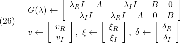 \displaystyle{(26)\quad \begin{array}{l} G(\lambda)\leftarrow \left[\begin{array}{cccc} \lambda_R I-A & -\lambda_I I & B & 0\\ \lambda_I I & \lambda_R I-A & 0 & B \end{array}\right]\\ v\leftarrow\left[\begin{array}{c} v_R\\ v_I \end{array}\right],\  \xi\leftarrow\left[\begin{array}{c} \xi_R\\ \xi_I \end{array}\right],\  \delta\leftarrow\left[\begin{array}{c} \delta_R\\ \delta_I \end{array}\right] \end{array} }