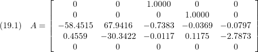 \displaystyle{(19.1)\quad A= \left[\begin{array}{ccccc}          0 &        0 &   1.0000 &        0 &        0\\          0 &        0 &        0 &   1.0000 &        0\\   -58.4515 &  67.9416 &  -0.7383 &  -0.0369 &  -0.0797\\     0.4559 & -30.3422 &  -0.0117 &   0.1175 &  -2.7873\\          0 &        0 &        0 &        0 &        0 \end{array}\right] }