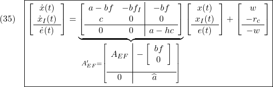 \displaystyle{(35)\quad \boxed{ \left[\begin{array}{c} \dot{x}(t) \\ \dot{x}_I(t) \\\hline \dot{e}(t) \end{array}\right] = \underbrace{ \left[\begin{array}{cc|c} a-bf & -bf_I & -bf \\ c & 0 & 0 \\\hline 0 & 0 & a-hc \end{array}\right] }_{ A_{EF}'= \left[\begin{array}{c|c} A_{EF} & - \left[\begin{array}{cc} bf \\ 0 \end{array}\right] \\[5mm] \hline 0 & \widehat{a} \end{array}\right] } \left[\begin{array}{c} x(t) \\ x_I(t) \\\hline e(t) \end{array}\right] + \left[\begin{array}{c} w \\ -r_c \\\hline -w \end{array}\right]} }