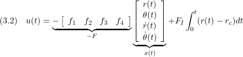 \displaystyle{(3.2)\quad u(t)= \underbrace{- \left[\begin{array}{cccc} f_1 & f_2 & f_3 & f_4 \end{array}\right] }_{-F} \underbrace{ \left[\begin{array}{c} r(t)\\ \theta(t)\\ \dot{r}(t)\\ \dot{\theta}(t) \end{array}\right] }_{x(t)} +F_I\int_0^t (r(t)-r_c)dt }