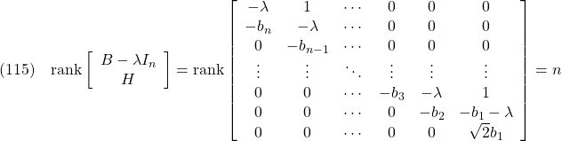 \displaystyle{(115)\quad  {\rm rank} \left[\begin{array}{ccccccc} B-\lambda I_n \\ H \end{array}\right] = {\rm rank} \left[\begin{array}{ccccccc} -\lambda & 1        & \cdots & 0      & 0    & 0 \\ -b_n   & -\lambda & \cdots & 0      & 0    & 0 \\ 0      & -b_{n-1} & \cdots & 0      & 0    & 0 \\ \vdots & \vdots & \ddots & \vdots & \vdots& \vdots\\ 0      & 0        & \cdots & -b_3   & -\lambda& 1 \\ 0      & 0        & \cdots & 0      & -b_2 & -b_1-\lambda \\ 0      & 0        & \cdots & 0      & 0      & \sqrt{2}b_1 \end{array}\right]=n }