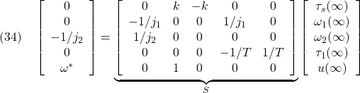 \displaystyle{(34)\quad \left[\begin{array}{c} 0\\ 0\\ -1/j_2\\ 0\\ \omega^* \end{array}\right] = \underbrace{ \left[\begin{array}{ccccc} 0 & k & -k & 0& 0\\ -1/j_1 & 0 & 0 & 1/j_1& 0\\ 1/j_2 & 0 & 0 & 0& 0\\ 0 & 0 & 0 & -1/T& 1/T\\ 0 & 1 & 0 & 0& 0 \end{array}\right] }_{S} \left[\begin{array}{c} \tau_s(\infty)\\ \omega_1(\infty)\\ \omega_2(\infty)\\ \tau_1(\infty)\\ u(\infty) \end{array}\right] }