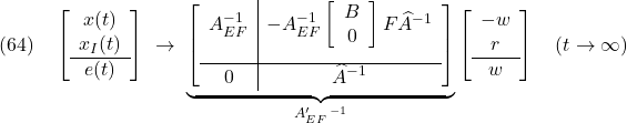 \displaystyle{(64)\quad \left[\begin{array}{c} x(t) \\ x_I(t) \\\hline e(t) \end{array}\right] \ \rightarrow\ \underbrace{ \left[\begin{array}{c|c} A_{EF}^{-1} & -A_{EF}^{-1} \left[\begin{array}{cc} B \\ 0 \end{array}\right] F\widehat{A}^{-1} \\[5mm]\hline 0 & \widehat{A}^{-1} \end{array}\right] }_{A_{EF}'\,^{-1}} \left[\begin{array}{c} -w \\ r \\\hline w \end{array}\right] \quad (t\rightarrow\infty) }