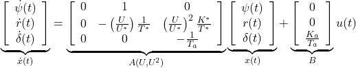 \displaystyle{ \underbrace{ \left[\begin{array}{c} \dot{\psi}(t) \\ \dot{r}(t) \\ \dot{\delta}(t) \end{array}\right] }_{\dot{x}(t)} = \underbrace{ \left[\begin{array}{ccc} 0 & 1 & 0\\ 0 & -\left(\frac{U}{U^*}\right)\frac{1}{T^*} & \left(\frac{U}{U^*}\right)^2\frac{K^*}{T^*} \\ 0 & 0 & -\frac{1}{T_a} \end{array}\right] }_{A(U,U^2)} \underbrace{ \left[\begin{array}{c} \psi(t) \\ r(t) \\ \delta(t) \end{array}\right] }_{x(t)} + \underbrace{ \left[\begin{array}{c} 0 \\ 0 \\ \frac{K_a}{T_a} \end{array}\right] }_{B} u(t) }