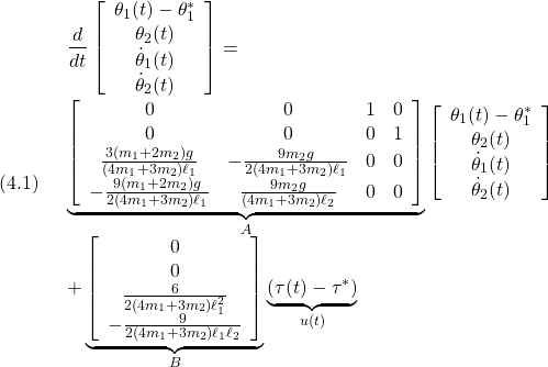 (4.1)\quad \begin{array}{l} \displaystyle{\frac{d}{dt}\left[\begin{array}{c} \theta_1(t)-\theta_1^*\\ \theta_2(t)\\ \dot{\theta}_1(t)\\ \dot{\theta}_2(t) \end{array}\right] =}\\ \displaystyle{\underbrace{\left[\begin{array}{cccc} 0 & 0 & 1 & 0\\ 0 & 0 & 0 & 1\\ \frac{3(m_1+2m_2)g}{(4m_1+3m_2)\ell_1} & -\frac{9m_2g}{2(4m_1+3m_2)\ell_1} & 0 & 0\\ -\frac{9(m_1+2m_2)g}{2(4m_1+3m_2)\ell_1} & \frac{9m_2g}{(4m_1+3m_2)\ell_2} & 0 & 0\\ \end{array}\right] }_{A} \left[\begin{array}{c} \theta_1(t)-\theta_1^*\\ \theta_2(t)\\ \dot{\theta}_1(t)\\ \dot{\theta}_2(t) \end{array}\right]\\ \displaystyle{+ \underbrace{\left[\begin{array}{c} 0\\ 0\\ \frac{6}{2(4m_1+3m_2)\ell_1^2}\\ -\frac{9}{2(4m_1+3m_2)\ell_1\ell_2} \end{array}\right] }_{B} \underbrace{(\tau(t)-\tau^*)}_{u(t)}} \end{array}