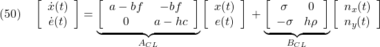 \displaystyle{(50)\quad &&\left[\begin{array}{cc} \dot{x}(t)\\ \dot{e}(t) \end{array}\right]= \underbrace{ \left[\begin{array}{cc} a-bf & -bf \\ 0 & a-hc \end{array}\right] }_{A_{CL}} \left[\begin{array}{cc} x(t)\\ e(t) \end{array}\right]\nonumber\\ &&+ \underbrace{ \left[\begin{array}{cc} \sigma & 0\\ -\sigma & h\rho \end{array}\right] }_{B_{CL}} \left[\begin{array}{cc} n_x(t)\\ n_y(t) \end{array}\right] \label{eq7.2.11}}