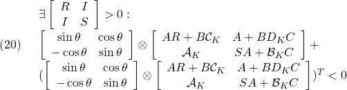 \displaystyle{(20)\quad \begin{array}{l} \exists \left[\begin{array}{cc} R & I \\ I & S \end{array}\right]>0:\ \\ \left[\begin{array}{cc} \sin\theta & \cos\theta \\ -\cos\theta & \sin\theta \end{array}\right] \otimes \left[\begin{array}{cc} AR+B{\cal C}_K & A+BD_KC \\ {\cal A}_K & SA+{\cal B}_KC \end{array}\right]+ \\ (\left[\begin{array}{cc} \sin\theta & \cos\theta \\ -\cos\theta & \sin\theta \end{array}\right] \otimes \left[\begin{array}{cc} AR+B{\cal C}_K & A+BD_KC \\ {\cal A}_K & SA+{\cal B}_KC \end{array}\right])^T <0 \end{array} }