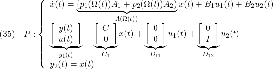 \displaystyle{(35)\quad P: \left\{\begin{array}{l} \dot{x}(t)=\underbrace{(p_1(\Omega(t))A_1+p_2(\Omega(t))A_2)}_{A(\Omega(t))}x(t)+B_1u_1(t)+B_2u_2(t) \\ \underbrace{ \left[\begin{array}{c} y(t)\\ u(t) \end{array}\right] }_{y_1(t)} = \underbrace{ \left[\begin{array}{c} C\\ 0 \end{array}\right] }_{C_1} x(t)+ \underbrace{ \left[\begin{array}{c} 0\\ 0 \end{array}\right] }_{D_{11}}u_1(t)+ \underbrace{ \left[\begin{array}{c} 0\\ I \end{array}\right] }_{D_{12}} u_2(t) \\ y_2(t)=x(t) \end{array}\right. }