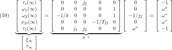 \displaystyle{(59)\quad \underbrace{ \left[\begin{array}{c} \tau_s(\infty)\\ \omega_1(\infty)\\ \omega_2(\infty)\\ x_{D}(\infty)\\ \tau_1(\infty) \end{array}\right] }_{\left[\begin{array}{c} \xi_\infty \\ \tau_\infty \end{array}\right]} = \underbrace{ \left[\begin{array}{ccccc} 0 & 0 & j_2 & 0& 0\\ 0 & 0 & 0 & 0& 1\\ -1/k & 0 & 0 & 0& 1\\ 0 & 0 & 0 &-1/T_D& 0\\ 0 & j_1 & j_2 &0& 0 \end{array}\right] }_{S^{-1}} \left[\begin{array}{c} 0\\ 0\\ -1/j_2\\ 0\\ \omega^* \end{array}\right] = \left[\begin{array}{c} -1\\ \omega^*\\ \omega^*\\ \omega^*\\ -1 \end{array}\right] }