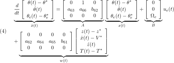 \displaystyle{(4)\quad \begin{array}{l} \underbrace{ \frac{d}{dt} \left[\begin{array}{c} \theta(t)-\theta^*\\ \dot{\theta}(t)\\ \theta_e(t)-\theta_e^* \end{array}\right] }_{\dot{x}(t)} = \underbrace{ \left[\begin{array}{ccc} 0 & 1 & 0\\ a_{63} & a_{66} & b_{62}\\ 0 & 0 & 0 \end{array}\right] }_{A} \underbrace{ \left[\begin{array}{c} \theta(t)-\theta^*\\ \dot{\theta}(t)\\ \theta_e(t)-\theta_e^* \end{array}\right] }_{x(t)} + \underbrace{ \left[\begin{array}{cc} 0 \\ 0 \\ \Omega_e  \end{array}\right] }_{B} u_e(t)\\ +\underbrace{ \left[\begin{array}{cccc} 0 & 0 & 0 & 0 \\ a_{62} & a_{64} & a_{65}  & b_{61}\\ 0 & 0 & 0 & 0  \end{array}\right] \left[\begin{array}{c} z(t)-z^*\\ \dot{x}(t)-V^*\\ \dot{z}(t)\\ T(t)-T^* \end{array}\right] }_{w(t)} \end{array} }