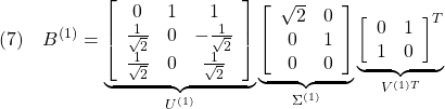 \displaystyle{(7)\quad B^{(1)}= \underbrace{ \left[\begin{array}{ccc} 0 & 1 & 1 \\ \frac{1}{\sqrt{2}} & 0 & -\frac{1}{\sqrt{2}} \\ \frac{1}{\sqrt{2}} & 0 & \frac{1}{\sqrt{2}} \end{array}\right] }_{U^{(1)}} \underbrace{ \left[\begin{array}{cc} \sqrt{2} & 0 \\ 0 & 1 \\ 0 & 0 \end{array}\right] }_{\Sigma^{(1)}} \underbrace{ \left[\begin{array}{cc} 0 & 1 \\ 1 & 0 \end{array}\right]^T }_{V^{(1)T}} }