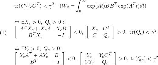 \displaystyle{(1)\quad \begin{array}{l} \displaystyle{{\rm tr} (CW_cC^T)<\gamma^2\quad(W_c=\int_0^\infty \exp(At)BB^T\exp(A^Tt)dt)}\\\\ \displaystyle{\Leftrightarrow \exists X_c>0,\ Q_c>0:\\ \left[\begin{array}{cc} A^TX_c+X_cA & X_cB  \\ B^TX_c & -I  \end{array}\right]<0,\  \left[\begin{array}{cc} X_c & C^T  \\ C & Q_c  \end{array}\right]>0,\  {\rm tr}(Q_c)<\gamma^2}\\\\ \displaystyle{\Leftrightarrow \exists Y_c>0,\ Q_c>0:\\ \left[\begin{array}{cc} Y_cA^T+AY_c & B \\ B^T & -I \end{array}\right]<0,\  \left[\begin{array}{cc} Y_c & Y_cC^T  \\ CY_c & Q_c  \end{array}\right]>0,\  {\rm tr}(Q_c)<\gamma^2} \end{array}}