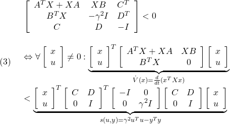 \displaystyle{(3)\quad \begin{array}{l} \left[\begin{array}{ccc} A^TX+XA & XB & C^T \\ B^TX & -\gamma^2 I & D^T \\ C & D & - I \end{array}\right]<0 \\ &\Leftrightarrow \forall \left[\begin{array}{c} x \\ u \end{array}\right]\ne0: \underbrace{ \left[\begin{array}{c} x \\ u \end{array}\right]^T \left[\begin{array}{cc} A^TX+XA & XB \\ B^TX & 0 \end{array}\right] \left[\begin{array}{c} x \\ u \end{array}\right] }_{\dot{V}(x)=\frac{d}{dt}(x^TXx)} \\ < \underbrace{ \left[\begin{array}{c} x \\ u \end{array}\right]^T \left[\begin{array}{cc} C & D \\ 0 & I \end{array}\right]^T \left[\begin{array}{cc} - I & 0 \\ 0 & \gamma^2 I \end{array}\right] \left[\begin{array}{cc} C & D \\ 0 & I \end{array}\right] \left[\begin{array}{c} x \\ u \end{array}\right] }_{s(u,y)=\gamma^2 u^Tu-y^Ty} \end{array} }