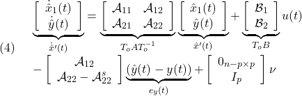 \displaystyle{(4)\quad \begin{array}{l} \underbrace{ \left[\begin{array}{c} \dot{\hat x}_1(t)\\ \dot{\hat y}(t) \end{array}\right] }_{\dot{\hat x}'(t)} = \underbrace{ \left[\begin{array}{cc} {\cal A}_{11} & {\cal A}_{12} \\ {\cal A}_{21} & {\cal A}_{22} \\ \end{array}\right] }_{T_oAT_o^{-1}} \underbrace{ \left[\begin{array}{c} \hat{x}_1(t)\\ \hat{y}(t) \end{array}\right] }_{\hat{x}'(t)} + \underbrace{ \left[\begin{array}{c} {\cal B}_{1}\\ {\cal B}_{2} \end{array}\right] }_{T_oB} u(t)\\ - \left[\begin{array}{c} {\cal A}_{12}\\ {\cal A}_{22}-{\cal A}_{22}^{s} \end{array}\right] \underbrace{(\hat{y}(t)-y(t))}_{e_y(t)} + \left[\begin{array}{c} 0_{n-p\times p}\\ I_p \end{array}\right] \nu \end{array} }