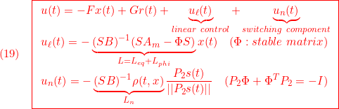 \displaystyle{(19)\quad { \boxed{\begin{array}{l} u(t)=-Fx(t)+Gr(t)+\underbrace{u_\ell(t)}_{linear\ control}+\underbrace{u_n(t)}_{switching\ component}\\ u_\ell(t)=-\underbrace{(SB)^{-1}(SA_m-\Phi S)}_{L=L_{eq}+L_{phi}}x(t) \quad(\Phi:stable\ matrix)\\ \displaystyle{u_n(t)=-\underbrace{(SB)^{-1}\rho(t,x)}_{L_n}\frac{P_2s(t)}{||P_2s(t)||}\quad(P_2\Phi+\Phi^TP_2=-I)} \end{array}}} }