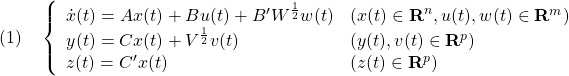 \displaystyle{(1)\quad \left\{\begin{array}{ll} \dot{x}(t)=Ax(t)+Bu(t)+B'W^{\frac{1}{2}}w(t)&(x(t)\in{\bf R}^n,u(t),w(t)\in{\bf R}^m)\\ y(t)=Cx(t)+V^{\frac{1}{2}}v(t)&(y(t),v(t)\in{\bf R}^p)\\ z(t)=C'x(t)&(z(t)\in{\bf R}^p) \end{array}\right. }