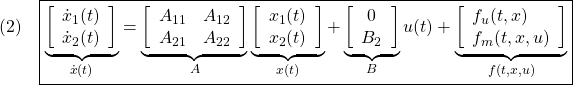 \displaystyle{(2)\quad \boxed{\underbrace{ \left[\begin{array}{c} \dot x_1(t)\\ \dot x_2(t) \end{array}\right] }_{\dot{x}(t)} = \underbrace{ \left[\begin{array}{cc} A_{11} & A_{12} \\ A_{21} & A_{22} \\ \end{array}\right] }_{A} \underbrace{ \left[\begin{array}{c} x_1(t)\\ x_2(t) \end{array}\right] }_{x(t)} + \underbrace{ \left[\begin{array}{c} 0\\ B_2 \end{array}\right] }_{B} u(t) + \underbrace{ \left[\begin{array}{l} f_u(t,x)\\ f_m(t,x,u) \end{array}\right] }_{f(t,x,u)}} }