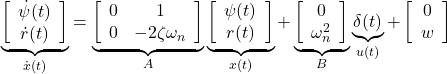 \displaystyle{ \underbrace{ \left[\begin{array}{c} \dot{\psi}(t) \\ \dot{r}(t) \end{array}\right] }_{\dot{x}(t)} = \underbrace{ \left[\begin{array}{cc} 0 & 1 \\ 0 & -2\zeta\omega_n \end{array}\right] }_{A} \underbrace{ \left[\begin{array}{c} \psi(t) \\ r(t) \end{array}\right] }_{x(t)} + \underbrace{ \left[\begin{array}{c} 0 \\ \omega_n^2 \end{array}\right] }_{B} \underbrace{\delta(t)}_{u(t)} + \left[\begin{array}{c} 0 \\ w \end{array}\right] }