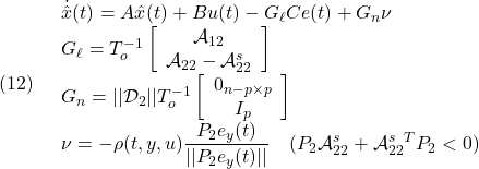 \displaystyle{(12)\quad \begin{array}{l} \dot{\hat x}(t)=A\hat{x}(t)+Bu(t)-G_\ell Ce(t)+G_n\nu\\ G_\ell=T_o^{-1}\left[\begin{array}{c} {\cal A}_{12}\\ {\cal A}_{22}-{\cal A}_{22}^{s} \end{array}\right]\\ G_n=||{\cal D}_{2}||T_o^{-1}\left[\begin{array}{c} 0_{n-p\times p}\\ I_p \end{array}\right]\\ \displaystyle{\nu=-\rho(t,y,u)\frac{P_2e_y(t)}{||P_2e_y(t)||} \quad(P_2{\cal A}_{22}^{s}+{\cal A}_{22}^{s}^TP_2<0)} \end{array} }