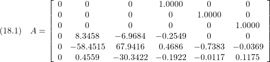 \displaystyle{(18.1)\quad A= \left[\begin{array}{cccccc}  0 &        0 &        0 &   1.0000 &        0 &        0\\  0 &        0 &        0 &        0 &   1.0000 &        0\\  0 &        0 &        0 &        0 &        0 &   1.0000\\  0 &   8.3458 &  -6.9684 &  -0.2549 &        0 &        0\\  0 & -58.4515 &  67.9416 &   0.4686 &  -0.7383 &  -0.0369\\  0 &   0.4559 & -30.3422 &  -0.1922 &  -0.0117 &   0.1175 \end{array}\right] }