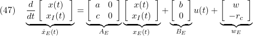 \displaystyle{(47)\quad \underbrace{\frac{d}{dt} \left[\begin{array}{cc} x(t) \\ x_I(t) \end{array}\right] }_{\dot{x}_E(t)} = \underbrace{ \left[\begin{array}{cc} a & 0 \\ c & 0 \end{array}\right] }_{A_E} \underbrace{ \left[\begin{array}{cc} x(t) \\ x_I(t) \end{array}\right] }_{x_E(t)} + \underbrace{ \left[\begin{array}{cc} b \\ 0 \end{array}\right] }_{B_E} u(t) + \underbrace{ \left[\begin{array}{cc} w \\ -r_c \end{array}\right] }_{w_E} }