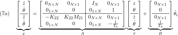 \displaystyle{(7a)\quad \underbrace{ \left[\begin{array}{c} \dot{z} \\ \dot{\theta} \\\hline \ddot{z} \\ \ddot{\theta} \end{array}\right] }_{\dot{x}} = \underbrace{ \left[\begin{array}{cc|cc} 0_{N\times N} & 0_{N\times 1} & I_N & 0_{N\times 1} \\ 0_{1\times N} & 0 & 0_{1\times N} & 1 \\\hline -K_{22} & K_{22}M_{21}  & 0_{N\times N} & 0_{N\times 1} \\ 0_{1\times N} & 0 & 0_{1\times N} & -\frac{1}{T_a} \end{array}\right] }_{A} \underbrace{ \left[\begin{array}{c} {z} \\ {\theta} \\\hline \dot{z} \\ \dot{\theta} \end{array}\right] }_{x} + \underbrace{ \left[\begin{array}{cc} 0_{N\times 1} \\ 0 \\\hline 0_{N\times 1} \\ \frac{1}{T_a} \end{array}\right] }_{B} \dot{\theta}_c}