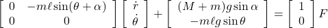  \displaystyle{ \left[\begin{array}{cc} 0 & -m\ell\sin(\theta+\alpha) \\ 0 & 0 \end{array}\right] \left[\begin{array}{c} \dot{r} \\ \dot{\theta} \end{array}\right] + \left[\begin{array}{c} (M+m)g\sin\alpha\\ -m\ell g\sin\theta \end{array}\right] = \left[\begin{array}{c} 1 \\ 0 \end{array}\right] F } 