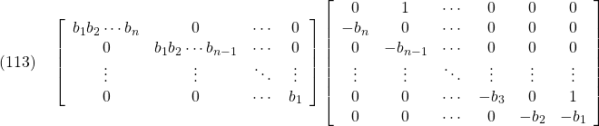 \displaystyle{(113)\quad  \left[\begin{array}{ccccccc} b_1b_2\cdots b_n & 0         & \cdots  & 0 \\ 0         & b_1b_2\cdots b_{n-1} & \cdots  & 0 \\ \vdots    & \vdots    & \ddots  & \vdots\\ 0         & 0         & \cdots  & b_1 \end{array}\right] \left[\begin{array}{ccccccc} 0      & 1        & \cdots & 0      & 0    & 0 \\ -b_n   & 0        & \cdots & 0      & 0    & 0 \\ 0      & -b_{n-1} & \cdots & 0      & 0    & 0 \\ \vdots & \vdots & \ddots & \vdots & \vdots& \vdots\\ 0      & 0        & \cdots & -b_3   & 0    & 1 \\ 0      & 0        & \cdots & 0      & -b_2 & -b_1 \end{array}\right] }