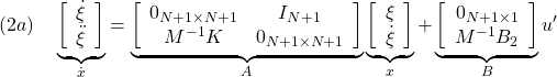 \displaystyle{(2a)\quad \underbrace{ \left[\begin{array}{c} \dot{\xi} \\ \ddot{\xi} \end{array}\right] }_{\dot{x}} = \underbrace{ \left[\begin{array}{cc} 0_{N+1\times N+1} & I_{N+1} \\ M^{-1}K & 0_{N+1\times N+1} \end{array}\right] }_{A} \underbrace{ \left[\begin{array}{c} \xi \\ \dot{\xi} \end{array}\right] }_{x} + \underbrace{ \left[\begin{array}{cc} 0_{N+1\times 1} \\ M^{-1}B_2 \end{array}\right] }_{B} u'}