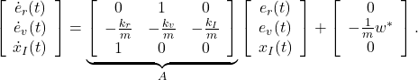 \begin{eqnarray*} \left[\begin{array}{c} \dot{e}_r(t) \\ \dot{e}_v(t) \\ \dot{x}_I(t) \end{array}\right] = \underbrace{ \left[\begin{array}{ccc} 0 & 1 & 0\\ -\frac{k_r}{m} & -\frac{k_v}{m} & -\frac{k_I}{m}\\ 1 & 0 & 0\\ \end{array}\right] }_{A} \left[\begin{array}{c} e_r(t) \\ e_v(t) \\ x_I(t) \end{array}\right] + \left[\begin{array}{c} 0\\ -\frac{1}{m}w^* \\ 0 \end{array}\right]. \end{eqnarray*}