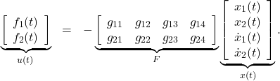 \begin{eqnarray*} \underbrace{ \left[\begin{array}{c} f_1(t) \\ f_2(t) \end{array}\right] }_{u(t)} &=&- \underbrace{ \left[\begin{array}{cccc} g_{11} & g_{12} & g_{13} & g_{14} \\ g_{21} & g_{22} & g_{23} & g_{24}  \end{array}\right] }_{F} \underbrace{ \left[\begin{array}{c} {x}_1(t) \\ {x}_2(t) \\ \dot{x}_1(t) \\ \dot{x}_2(t) \\ \end{array}\right] }_{x(t)}. \end{eqnarray*}