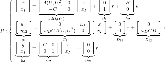 \displaystyle{ P:  \left\{\begin{array}{l} \left[\begin{array}{c} \dot{x} \\ \dot{x}_I \end{array}\right]= \underbrace{ \left[\begin{array}{cc} A(U,U^2)& 0 \\ -C & 0 \end{array}\right] }_{\cal{A}(U,U^2)} \left[\begin{array}{c} x \\ x_I \end{array}\right] + \underbrace{ \left[\begin{array}{c} 0 \\ 1 \end{array}\right] }_{B_1} r + \underbrace{\left[\begin{array}{c} B \\ 0 \end{array}\right] }_{B_2} u\\ \underbrace{ \left[\begin{array}{c} y_{11} \\ y_{12} \end{array}\right] }_{y_1} = \underbrace{ \left[\begin{array}{cc} 0 &\omega_I\\ \omega_DCA(U,U^2) & 0 \end{array}\right] }_{C_1} \left[\begin{array}{c} x \\ x_I \end{array}\right] + \underbrace{ \left[\begin{array}{c} 0 \\ 0 \end{array}\right] }_{D_{11}} r + \underbrace{ \left[\begin{array}{c} 0 \\ \omega_DCB \end{array}\right] }_{D_{12}} u\\ \underbrace{ \left[\begin{array}{c} y \\ x_I \end{array}\right] }_{y_2} = \underbrace{ \left[\begin{array}{cc} C & 0\\ 0 & 1  \end{array}\right] }_{C_2} \left[\begin{array}{c} x \\ x_I \end{array}\right] + \underbrace{ \left[\begin{array}{c} 0 \\ 0 \end{array}\right] }_{D_{21}} r \end{array}\right.}