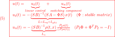 \displaystyle{(5)\quad { \boxed{\begin{array}{l} u(t)=\underbrace{u_\ell(t)}_{linear\ control}+\underbrace{u_n(t)}_{switching\ component}\\ u_\ell(t)=-\underbrace{(SB)^{-1}(SA-\Phi S)}_{L=L_{eq}+L_{phi}}x(t) \quad(\Phi:stable\ matrix)\\ u_n(t)=-\underbrace{(SB)^{-1}\rho(t,x)}_{L_n}\frac{P_2s(t)}{||P_2s(t)||}\quad(P_2\Phi+\Phi^TP_2=-I) \end{array}}} }