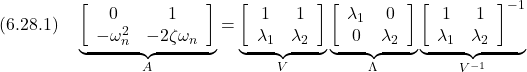 \displaystyle{(6.28.1)\quad \underbrace{ \left[\begin{array}{cc} 0 & 1\\ -\omega_n^2 & -2\zeta\omega_n \end{array}\right] }_{A} = \underbrace{ \left[\begin{array}{cc} 1 & 1\\ \lambda_1 & \lambda_2 \end{array}\right] }_{V} \underbrace{ \left[\begin{array}{cc} \lambda_1& 0\\ 0 & \lambda_2 \end{array}\right] }_{\Lambda} \underbrace{ \left[\begin{array}{cc} 1 & 1\\ \lambda_1 & \lambda_2 \end{array}\right]^{-1} }_{V^{-1}} }