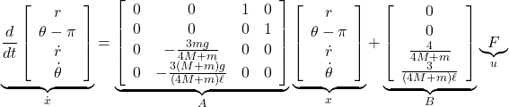 \underbrace{ \frac{d}{dt} \left[\begin{array}{c} r \\ \theta-\pi \\ \dot{r} \\ \dot{\theta} \end{array}\right] }_{\dot x} = \underbrace{ \left[\begin{array}{cccc} 0 & 0 & 1 & 0 \\ 0 & 0 & 0 & 1 \\ 0 & -\frac{3mg}{4M+m} & 0 & 0 \\ 0 & -\frac{3(M+m)g}{(4M+m)\ell} & 0 & 0 \end{array}\right] }_{A} \underbrace{ \left[\begin{array}{c} r \\ \theta-\pi \\ \dot{r} \\ \dot{\theta} \end{array}\right] }_{x} + \underbrace{ \left[\begin{array}{cccc} 0 \\ 0 \\ \frac{4}{4M+m} \\ \frac{3}{(4M+m)\ell} \\ \end{array}\right] }_{B} \underbrace{ F }_{u}