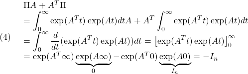 (4)\quad \begin{array}{l} \Pi A+A^T\Pi\\ \displaystyle{=\int_0^\infty\exp(A^Tt)\exp(At)dt A+A^T \int_0^\infty\exp(A^Tt)\exp(At)dt}\\ \displaystyle{=\int_0^\infty\frac{d}{dt}(\exp(A^Tt)\exp(At))dt=\left[\exp(A^Tt)\exp(At)\right]_0^\infty\\ =\exp(A^T\infty)\underbrace{\exp(A\infty)}_{0}-\exp(A^T0)\underbrace{\exp(A0)}_{I_n}=-I_n}\\ \end{array} }