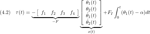 \displaystyle{(4.2)\quad \tau(t)= \underbrace{- \left[\begin{array}{cccc} f_1 & f_2 & f_3 & f_4 \end{array}\right] }_{-F} \underbrace{ \left[\begin{array}{c} \theta_1(t)\\ \theta_2(t)\\ \dot{\theta}_1(t)\\ \dot{\theta}_2(t) \end{array}\right] }_{x(t)} +F_I\int_0^t (\theta_1(t)-\alpha)dt }