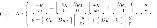 \displaystyle{(14)\quad  \boxed{K: \left\{\begin{array}{l} \left[\begin{array}{c} \dot{x}_K \\ \dot{x}_I \end{array}\right]= \left[\begin{array}{cc} A_K & B_{K2} \\ 0 & 0 \end{array}\right] \left[\begin{array}{c} x_K \\ x_I \end{array}\right] + \left[\begin{array}{cc} B_{K1} & 0\\ -1& 1 \end{array}\right] \left[\begin{array}{c} y \\ r \end{array}\right] \\ u= \left[\begin{array}{cc} C_K & D_{K2} \end{array}\right] \left[\begin{array}{c} x_K \\ x_I \end{array}\right] + \left[\begin{array}{cc} D_{K1} & 0 \end{array}\right] \left[\begin{array}{c} y \\ r \end{array}\right] \end{array}\right.} }