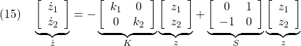 \displaystyle{(15)\quad \underbrace{ \left[\begin{array}{l} \dot{z}_1\\ \dot{z}_2 \end{array}\right]}_{\dot z}=- \underbrace{ \left[\begin{array}{cc} k_1 & 0\\ 0 & k_2 \end{array}\right]}_{K} \underbrace{ \left[\begin{array}{l} z_1\\ z_2 \end{array}\right]}_{z}+ \underbrace{ \left[\begin{array}{cc} 0 & 1\\ -1 & 0 \end{array}\right]}_{S} \underbrace{ \left[\begin{array}{l} z_1\\ z_2 \end{array}\right]}_{z} }