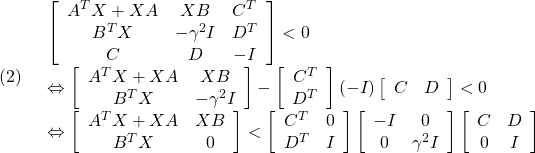 \displaystyle{(2)\quad \begin{array}{l} \left[\begin{array}{ccc} A^TX+XA & XB & C^T \\ B^TX & -\gamma^2 I & D^T \\ C & D &-I \end{array}\right]<0 \\ \Leftrightarrow \left[\begin{array}{cc} A^TX+XA & XB \\ B^TX & -\gamma^2 I \end{array}\right] - \left[\begin{array}{cc} C^T\\ D^T \end{array}\right] (-I) %(-\gamma^{-1} I) \left[\begin{array}{cc} C & D \end{array}\right] <0 \\ \Leftrightarrow \left[\begin{array}{cc} A^TX+XA & XB \\ B^TX & 0 \end{array}\right] < \left[\begin{array}{cc} C^T & 0 \\ D^T & I \end{array}\right] \left[\begin{array}{cc} -I & 0 \\ 0 & \gamma^2 I \end{array}\right] \left[\begin{array}{cc} C & D \\ 0 & I \end{array}\right] \end{array} }