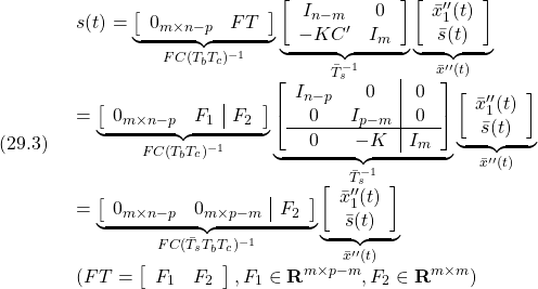 \displaystyle{(29.3)\quad \begin{array}{l} s(t)= \underbrace{ \left[\begin{array}{cc} 0_{m\times n-p} & FT \\ \end{array}\right] }_{FC(T_bT_c)^{-1}} \underbrace{ \left[\begin{array}{cc} I_{n-m}& 0 \\ -KC' & I_m  \end{array}\right] }_{\bar{T}_s^{-1}} \underbrace{ \left[\begin{array}{c} \bar{x}''_1(t)\\ \bar{s}(t) \end{array}\right] }_{\bar{x}''(t)}\\ = \underbrace{ \left[\begin{array}{cc|c} 0_{m\times n-p} & F_1 & F_2 \\ \end{array}\right] }_{FC(T_bT_c)^{-1}} \underbrace{ \left[\begin{array}{cc|c} I_{n-p}& 0 & 0\\ 0 & I_{p-m} & 0 \\\hline 0 & -K & I_m  \end{array}\right] }_{\bar{T}_s^{-1}} \underbrace{ \left[\begin{array}{c} \bar{x}''_1(t)\\ \bar{s}(t) \end{array}\right] }_{\bar{x}''(t)}\\ = \underbrace{ \left[\begin{array}{cc|c} 0_{m\times n-p} & 0_{m\times p-m} & F_2 \\ \end{array}\right] }_{FC(\bar{T}_sT_bT_c)^{-1}} \underbrace{ \left[\begin{array}{c} \bar{x}''_1(t)\\ \bar{s}(t) \end{array}\right] }_{\bar{x}''(t)}\\ (FT=\left[\begin{array}{cc} F_1 & F_2 \end{array}\right], F_1\in{\rm\bf R}^{m\times p-m}, F_2\in{\rm\bf R}^{m\times m}) \end{array} }