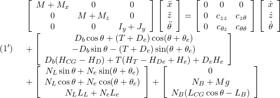 \displaystyle{(1')\quad \begin{array}{l} \left[\begin{array}{ccc} M+M_x & 0 & 0 \\ 0 & M+M_z & 0\\ 0 & 0 & I_y+J_y \end{array}\right] \left[\begin{array}{c} \ddot{x}\\ \ddot{z}\\ \ddot{\theta} \end{array}\right]= \left[\begin{array}{ccc} 0 & 0 & 0 \\ 0 & c_{zz} & c_{z\theta}\\ 0 & c_{\theta z} & c_{\theta\theta} \end{array}\right] \left[\begin{array}{c} \dot{x}\\ \dot{z}\\ \dot{\theta} \end{array}\right]\\ +\left[\begin{array}{c} D_b\cos\theta+(T+D_e)\cos(\theta+\theta_e)\\ -D_b\sin\theta-(T+D_e)\sin(\theta+\theta_e)\\ D_b(H_{CG}-H_D)+T(H_T-H_{De}+H_e)+D_eH_e \end{array}\right]\\ +\left[\begin{array}{c} N_L\sin\theta+N_e\sin(\theta+\theta_e)\\ N_L\cos\theta+N_e\cos(\theta+\theta_e)\\ N_LL_L+N_eL_e \end{array}\right] + \left[\begin{array}{c} 0 \\ N_B+Mg\\ N_B(L_{CG}\cos\theta-L_B) \end{array}\right] \end{array} }