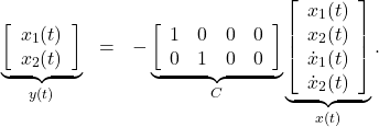 \begin{eqnarray*} \underbrace{ \left[\begin{array}{c} x_1(t) \\ x_2(t) \end{array}\right] }_{y(t)} &=&- \underbrace{ \left[\begin{array}{cccc} 1 & 0 & 0 & 0 \\ 0 & 1 & 0 & 0  \end{array}\right] }_{C} \underbrace{ \left[\begin{array}{c} {x}_1(t) \\ {x}_2(t) \\ \dot{x}_1(t) \\ \dot{x}_2(t) \\ \end{array}\right] }_{x(t)}. \end{eqnarray*}