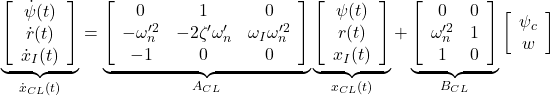 \displaystyle{ \underbrace{ \left[\begin{array}{c} \dot{\psi}(t) \\ \dot{r}(t) \\ \dot{x}_I(t) \end{array}\right] }_{\dot{x}_{CL}(t)} = \underbrace{ \left[\begin{array}{ccc} 0 & 1 & 0\\ -\omega_n'^2 & -2\zeta'\omega_n' & \omega_I\omega_n'^2 \\ -1 & 0 & 0 \end{array}\right] }_{A_{CL}} \underbrace{ \left[\begin{array}{c} \psi(t) \\ r(t) \\ x_I(t) \end{array}\right] }_{x_{CL}(t)} + \underbrace{ \left[\begin{array}{cc} 0 & 0\\ \omega_n'^2 & 1\\ 1 & 0 \end{array}\right] }_{B_{CL}} \left[\begin{array}{c} \psi_c \\ w \end{array}\right] }